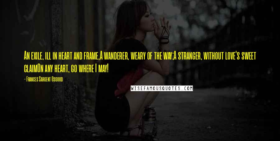 Frances Sargent Osgood Quotes: An exile, ill in heart and frame,A wanderer, weary of the way;A stranger, without love's sweet claimOn any heart, go where I may!