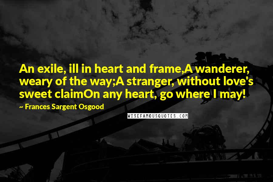 Frances Sargent Osgood Quotes: An exile, ill in heart and frame,A wanderer, weary of the way;A stranger, without love's sweet claimOn any heart, go where I may!
