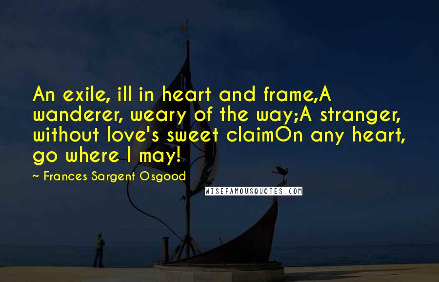 Frances Sargent Osgood Quotes: An exile, ill in heart and frame,A wanderer, weary of the way;A stranger, without love's sweet claimOn any heart, go where I may!