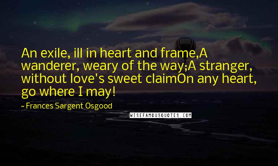 Frances Sargent Osgood Quotes: An exile, ill in heart and frame,A wanderer, weary of the way;A stranger, without love's sweet claimOn any heart, go where I may!