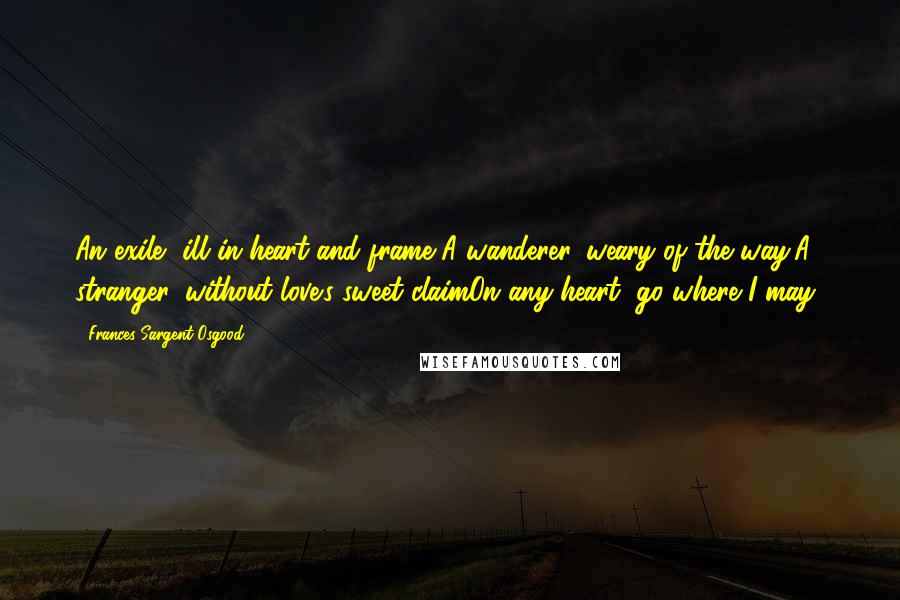 Frances Sargent Osgood Quotes: An exile, ill in heart and frame,A wanderer, weary of the way;A stranger, without love's sweet claimOn any heart, go where I may!