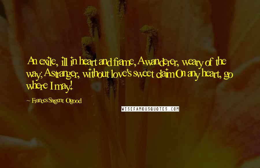 Frances Sargent Osgood Quotes: An exile, ill in heart and frame,A wanderer, weary of the way;A stranger, without love's sweet claimOn any heart, go where I may!