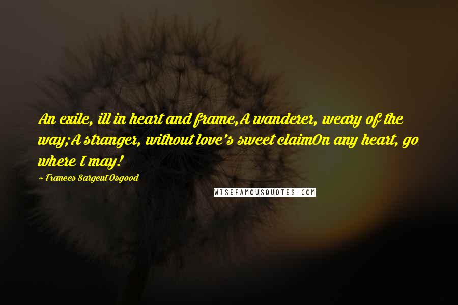 Frances Sargent Osgood Quotes: An exile, ill in heart and frame,A wanderer, weary of the way;A stranger, without love's sweet claimOn any heart, go where I may!