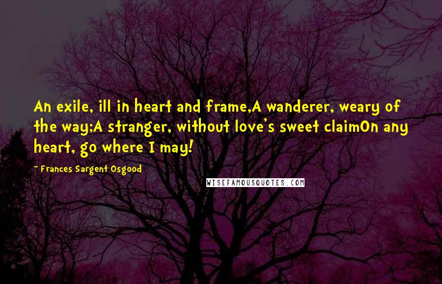 Frances Sargent Osgood Quotes: An exile, ill in heart and frame,A wanderer, weary of the way;A stranger, without love's sweet claimOn any heart, go where I may!