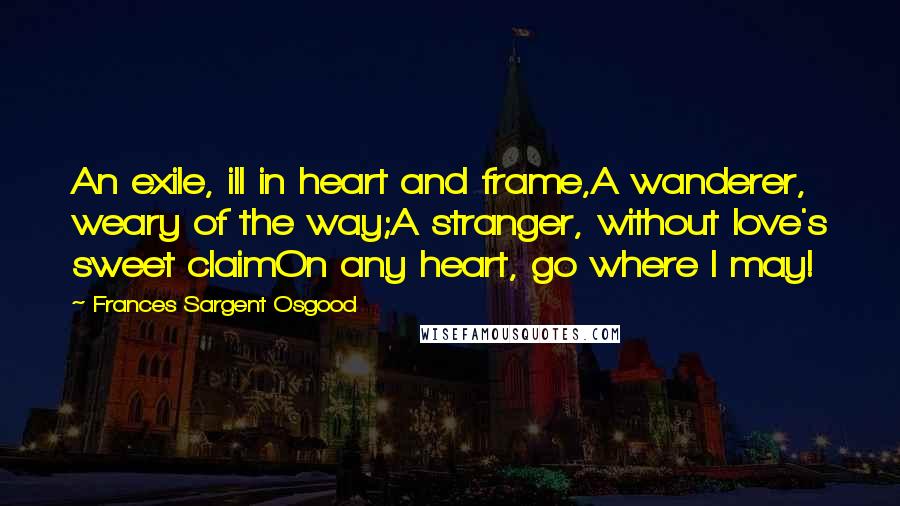 Frances Sargent Osgood Quotes: An exile, ill in heart and frame,A wanderer, weary of the way;A stranger, without love's sweet claimOn any heart, go where I may!