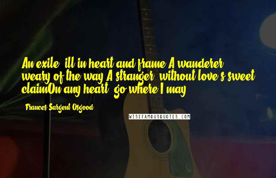 Frances Sargent Osgood Quotes: An exile, ill in heart and frame,A wanderer, weary of the way;A stranger, without love's sweet claimOn any heart, go where I may!