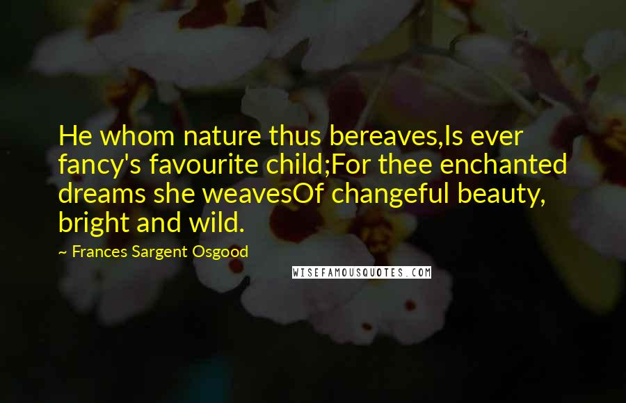 Frances Sargent Osgood Quotes: He whom nature thus bereaves,Is ever fancy's favourite child;For thee enchanted dreams she weavesOf changeful beauty, bright and wild.