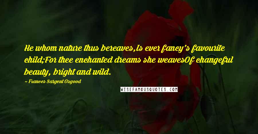 Frances Sargent Osgood Quotes: He whom nature thus bereaves,Is ever fancy's favourite child;For thee enchanted dreams she weavesOf changeful beauty, bright and wild.