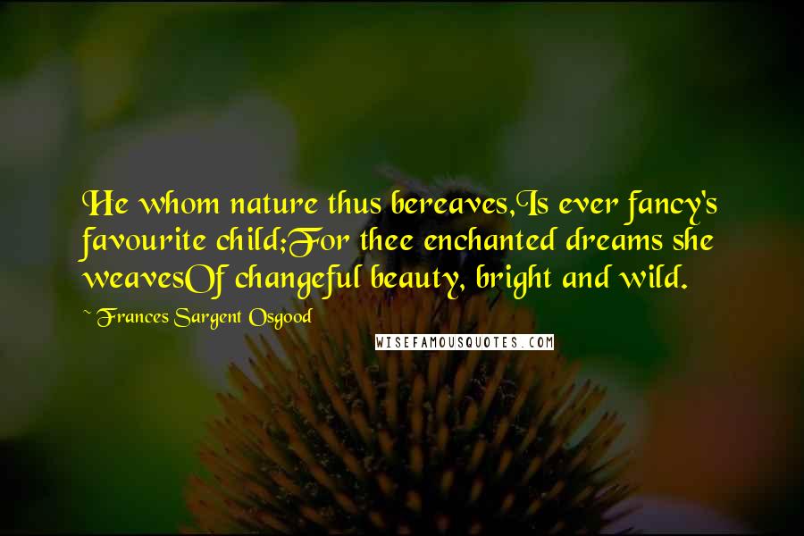 Frances Sargent Osgood Quotes: He whom nature thus bereaves,Is ever fancy's favourite child;For thee enchanted dreams she weavesOf changeful beauty, bright and wild.