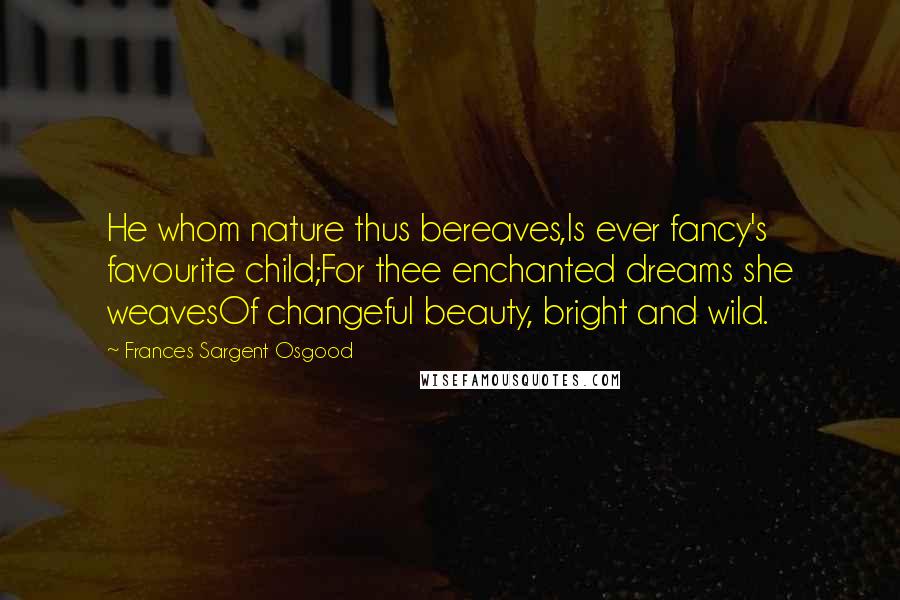 Frances Sargent Osgood Quotes: He whom nature thus bereaves,Is ever fancy's favourite child;For thee enchanted dreams she weavesOf changeful beauty, bright and wild.