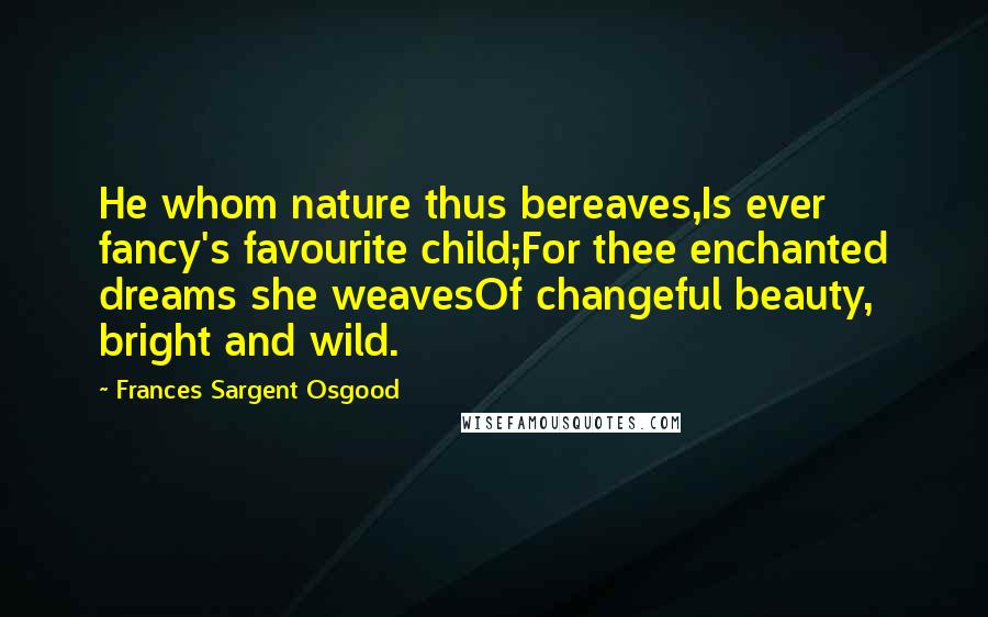 Frances Sargent Osgood Quotes: He whom nature thus bereaves,Is ever fancy's favourite child;For thee enchanted dreams she weavesOf changeful beauty, bright and wild.