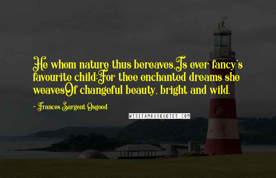 Frances Sargent Osgood Quotes: He whom nature thus bereaves,Is ever fancy's favourite child;For thee enchanted dreams she weavesOf changeful beauty, bright and wild.