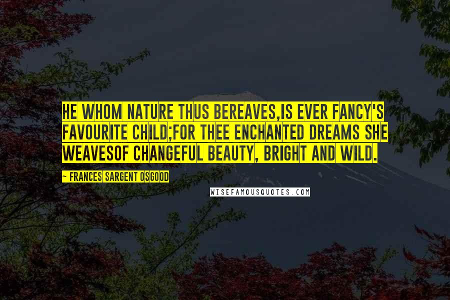 Frances Sargent Osgood Quotes: He whom nature thus bereaves,Is ever fancy's favourite child;For thee enchanted dreams she weavesOf changeful beauty, bright and wild.