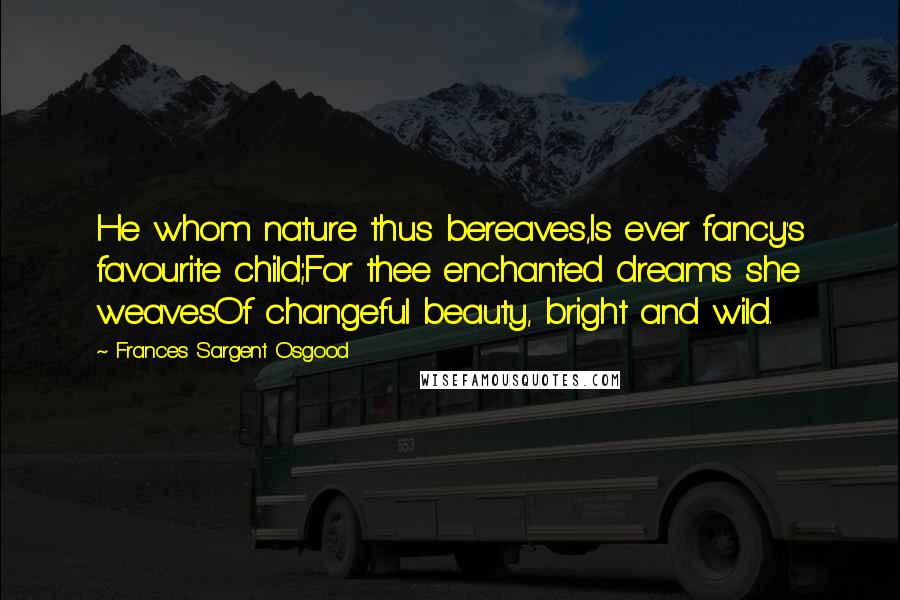 Frances Sargent Osgood Quotes: He whom nature thus bereaves,Is ever fancy's favourite child;For thee enchanted dreams she weavesOf changeful beauty, bright and wild.