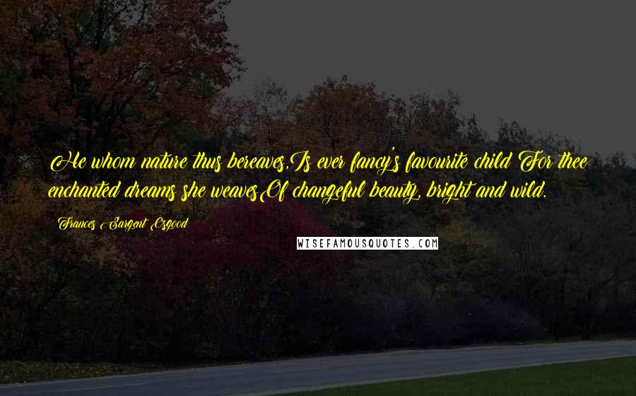 Frances Sargent Osgood Quotes: He whom nature thus bereaves,Is ever fancy's favourite child;For thee enchanted dreams she weavesOf changeful beauty, bright and wild.