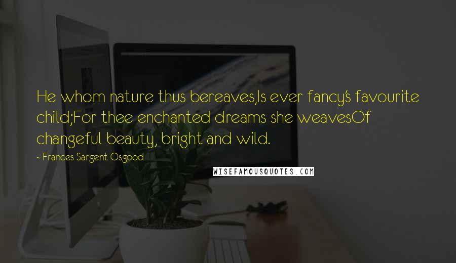 Frances Sargent Osgood Quotes: He whom nature thus bereaves,Is ever fancy's favourite child;For thee enchanted dreams she weavesOf changeful beauty, bright and wild.