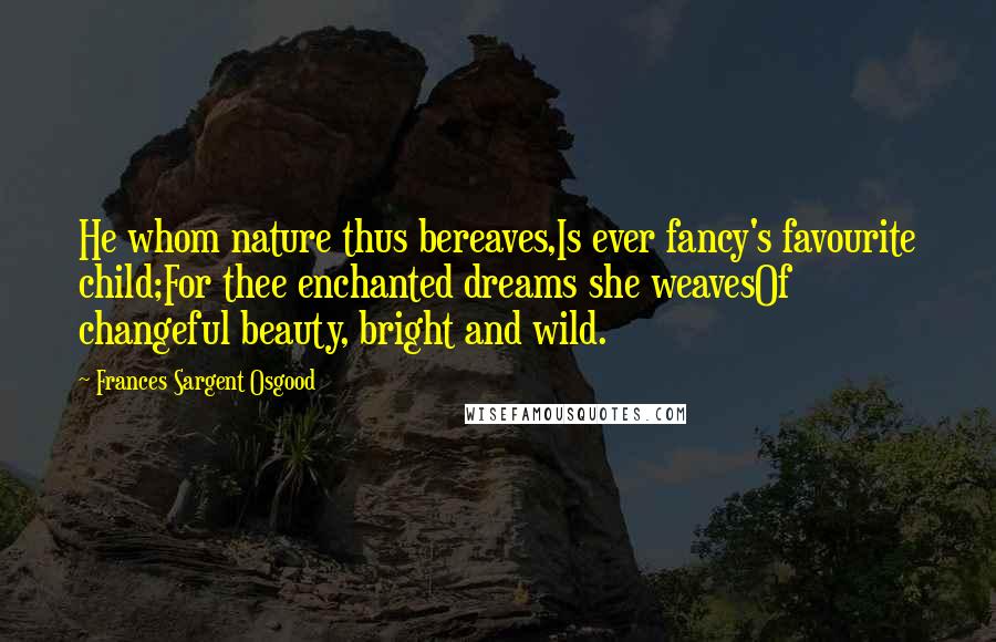 Frances Sargent Osgood Quotes: He whom nature thus bereaves,Is ever fancy's favourite child;For thee enchanted dreams she weavesOf changeful beauty, bright and wild.