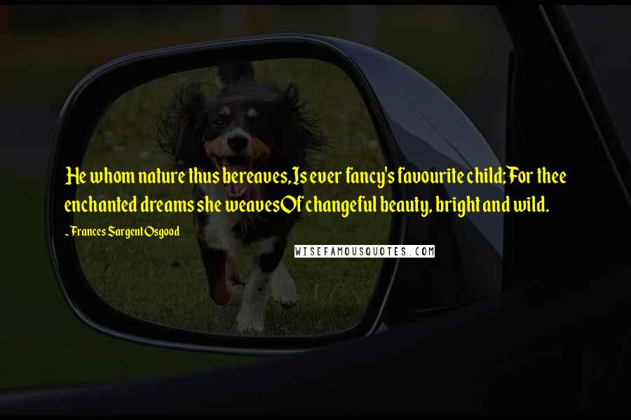 Frances Sargent Osgood Quotes: He whom nature thus bereaves,Is ever fancy's favourite child;For thee enchanted dreams she weavesOf changeful beauty, bright and wild.