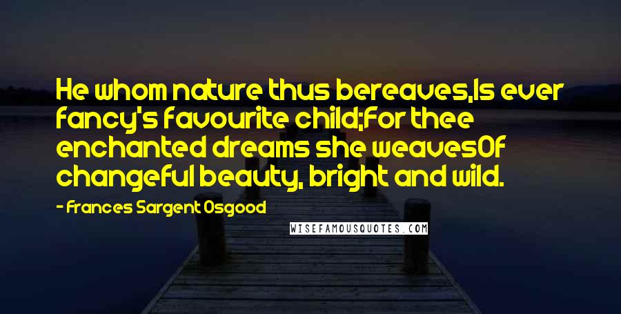 Frances Sargent Osgood Quotes: He whom nature thus bereaves,Is ever fancy's favourite child;For thee enchanted dreams she weavesOf changeful beauty, bright and wild.