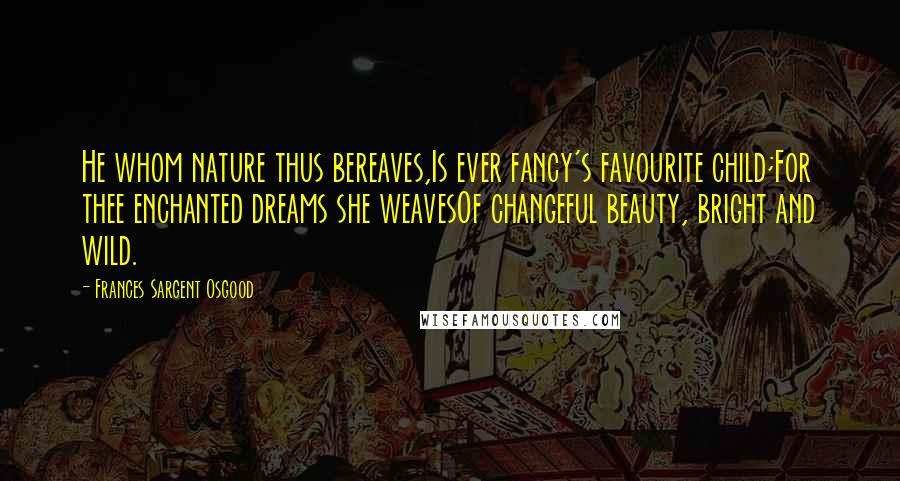 Frances Sargent Osgood Quotes: He whom nature thus bereaves,Is ever fancy's favourite child;For thee enchanted dreams she weavesOf changeful beauty, bright and wild.