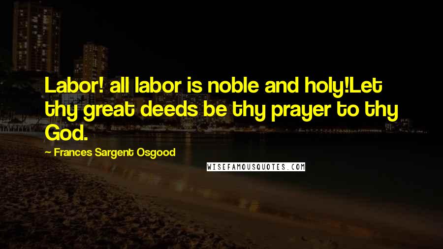 Frances Sargent Osgood Quotes: Labor! all labor is noble and holy!Let thy great deeds be thy prayer to thy God.