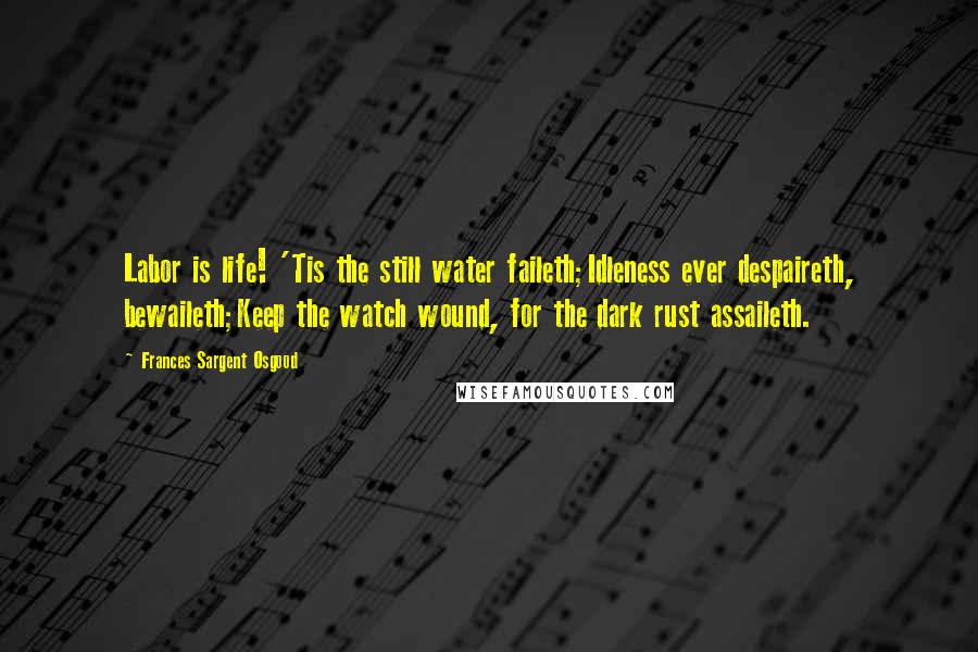 Frances Sargent Osgood Quotes: Labor is life! 'Tis the still water faileth;Idleness ever despaireth, bewaileth;Keep the watch wound, for the dark rust assaileth.