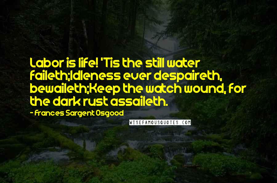 Frances Sargent Osgood Quotes: Labor is life! 'Tis the still water faileth;Idleness ever despaireth, bewaileth;Keep the watch wound, for the dark rust assaileth.