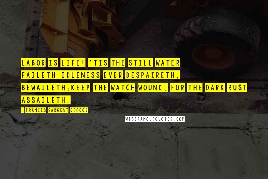 Frances Sargent Osgood Quotes: Labor is life! 'Tis the still water faileth;Idleness ever despaireth, bewaileth;Keep the watch wound, for the dark rust assaileth.