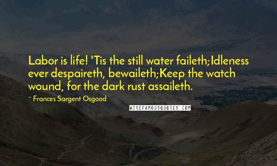 Frances Sargent Osgood Quotes: Labor is life! 'Tis the still water faileth;Idleness ever despaireth, bewaileth;Keep the watch wound, for the dark rust assaileth.