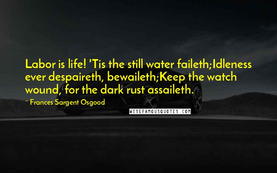 Frances Sargent Osgood Quotes: Labor is life! 'Tis the still water faileth;Idleness ever despaireth, bewaileth;Keep the watch wound, for the dark rust assaileth.