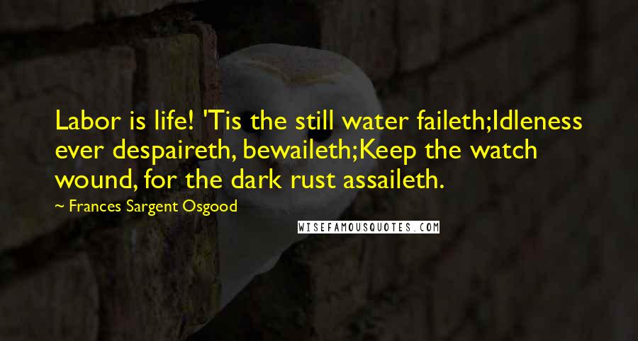 Frances Sargent Osgood Quotes: Labor is life! 'Tis the still water faileth;Idleness ever despaireth, bewaileth;Keep the watch wound, for the dark rust assaileth.