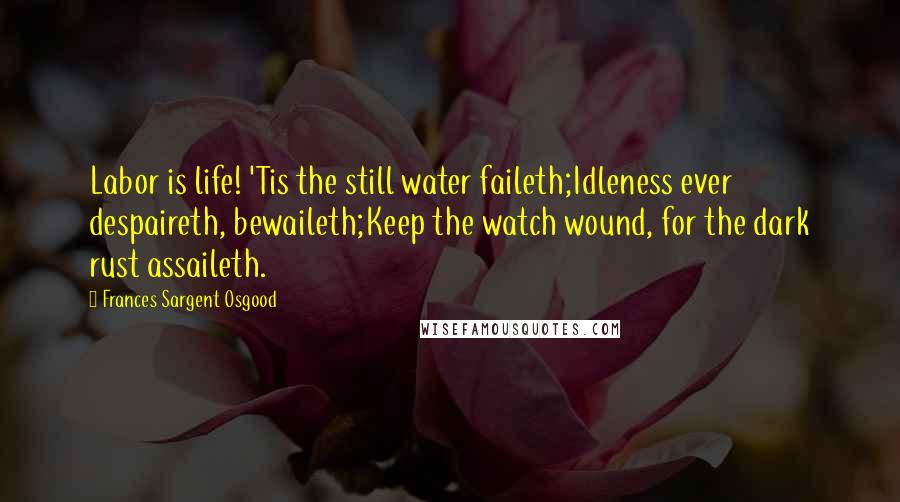 Frances Sargent Osgood Quotes: Labor is life! 'Tis the still water faileth;Idleness ever despaireth, bewaileth;Keep the watch wound, for the dark rust assaileth.