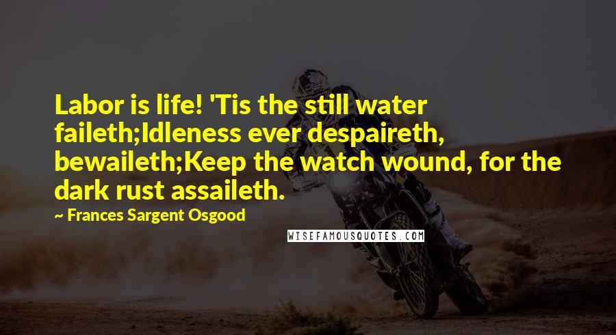 Frances Sargent Osgood Quotes: Labor is life! 'Tis the still water faileth;Idleness ever despaireth, bewaileth;Keep the watch wound, for the dark rust assaileth.