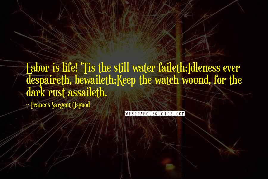 Frances Sargent Osgood Quotes: Labor is life! 'Tis the still water faileth;Idleness ever despaireth, bewaileth;Keep the watch wound, for the dark rust assaileth.