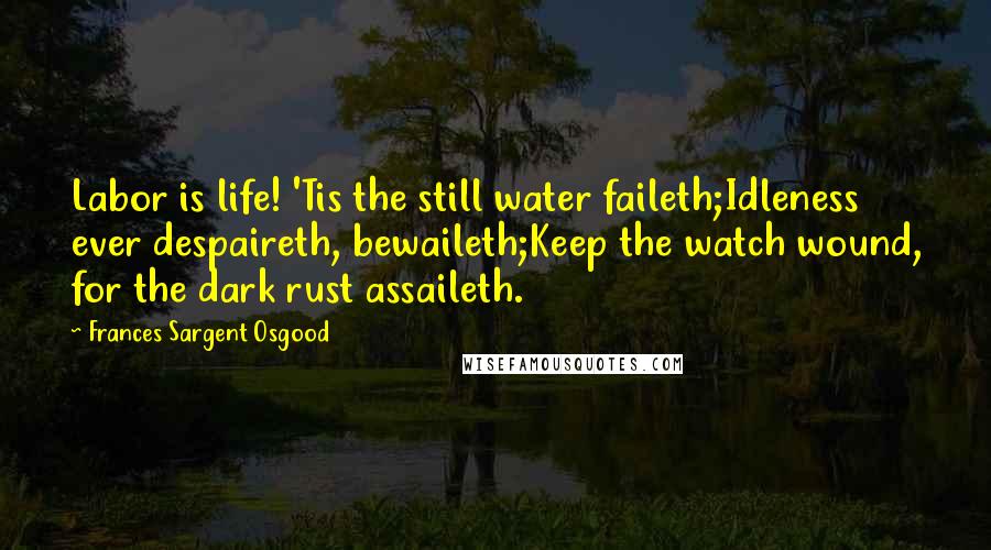 Frances Sargent Osgood Quotes: Labor is life! 'Tis the still water faileth;Idleness ever despaireth, bewaileth;Keep the watch wound, for the dark rust assaileth.