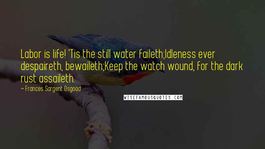 Frances Sargent Osgood Quotes: Labor is life! 'Tis the still water faileth;Idleness ever despaireth, bewaileth;Keep the watch wound, for the dark rust assaileth.