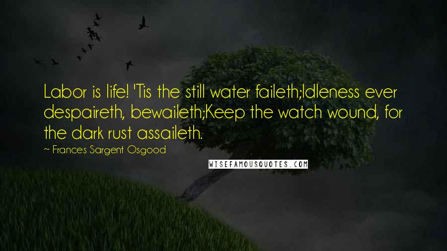 Frances Sargent Osgood Quotes: Labor is life! 'Tis the still water faileth;Idleness ever despaireth, bewaileth;Keep the watch wound, for the dark rust assaileth.