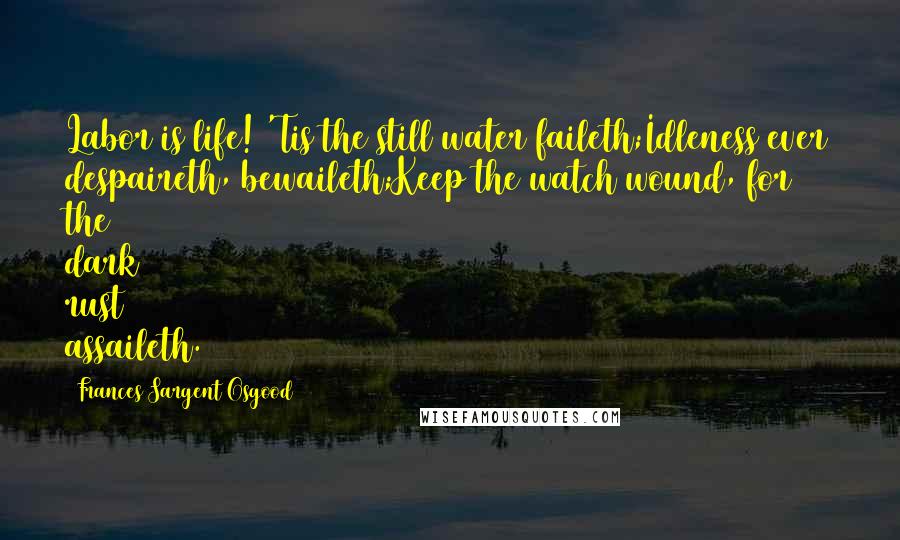 Frances Sargent Osgood Quotes: Labor is life! 'Tis the still water faileth;Idleness ever despaireth, bewaileth;Keep the watch wound, for the dark rust assaileth.