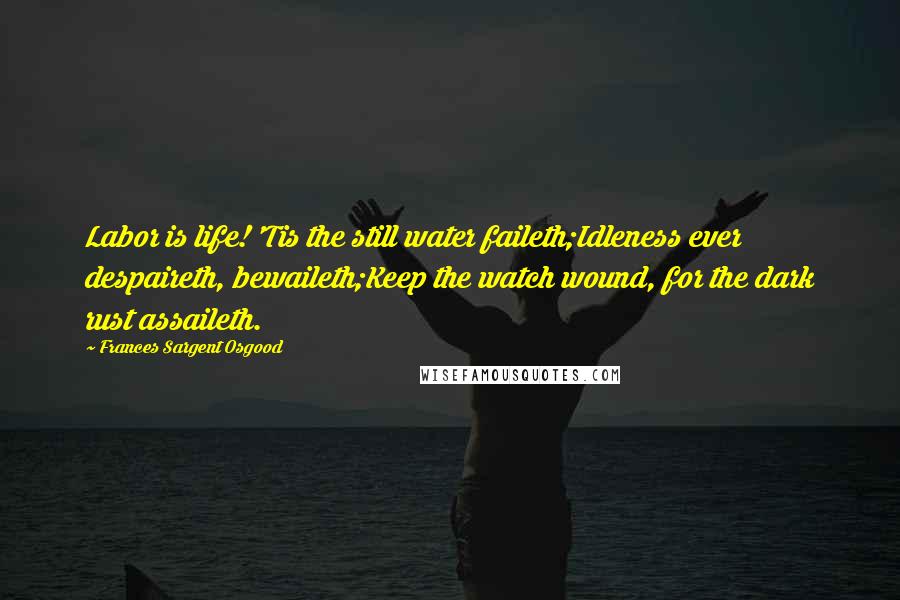 Frances Sargent Osgood Quotes: Labor is life! 'Tis the still water faileth;Idleness ever despaireth, bewaileth;Keep the watch wound, for the dark rust assaileth.