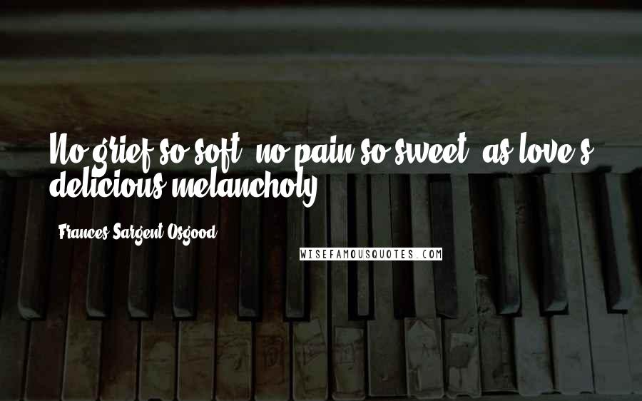 Frances Sargent Osgood Quotes: No grief so soft, no pain so sweet, as love's delicious melancholy.