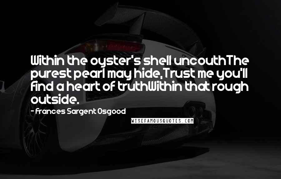Frances Sargent Osgood Quotes: Within the oyster's shell uncouthThe purest pearl may hide,Trust me you'll find a heart of truthWithin that rough outside.