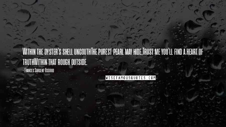 Frances Sargent Osgood Quotes: Within the oyster's shell uncouthThe purest pearl may hide,Trust me you'll find a heart of truthWithin that rough outside.