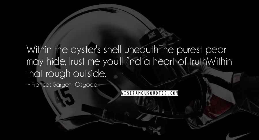 Frances Sargent Osgood Quotes: Within the oyster's shell uncouthThe purest pearl may hide,Trust me you'll find a heart of truthWithin that rough outside.