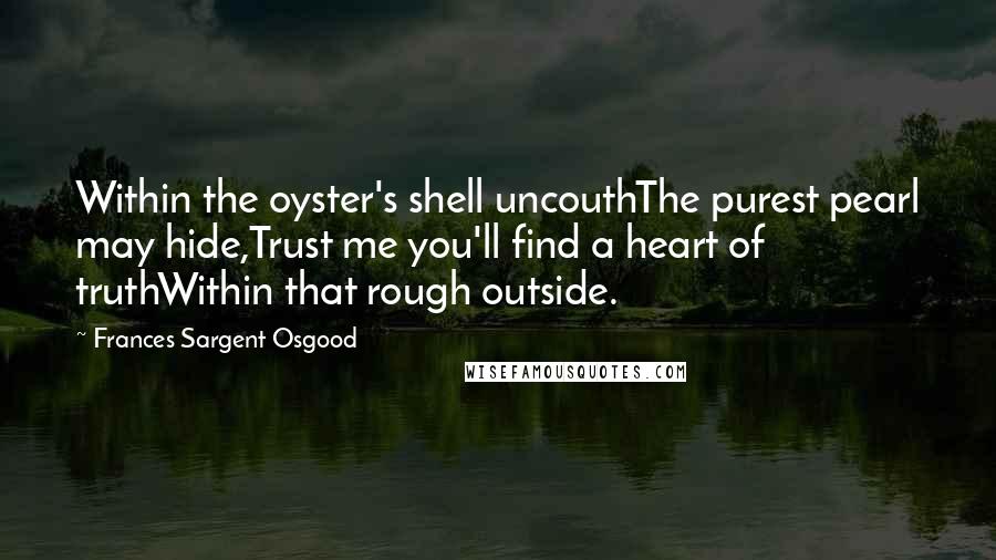 Frances Sargent Osgood Quotes: Within the oyster's shell uncouthThe purest pearl may hide,Trust me you'll find a heart of truthWithin that rough outside.
