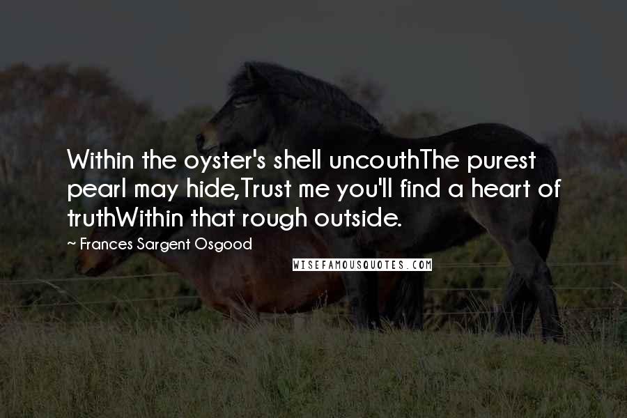 Frances Sargent Osgood Quotes: Within the oyster's shell uncouthThe purest pearl may hide,Trust me you'll find a heart of truthWithin that rough outside.