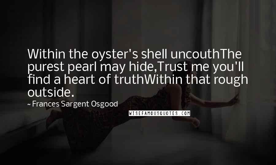 Frances Sargent Osgood Quotes: Within the oyster's shell uncouthThe purest pearl may hide,Trust me you'll find a heart of truthWithin that rough outside.