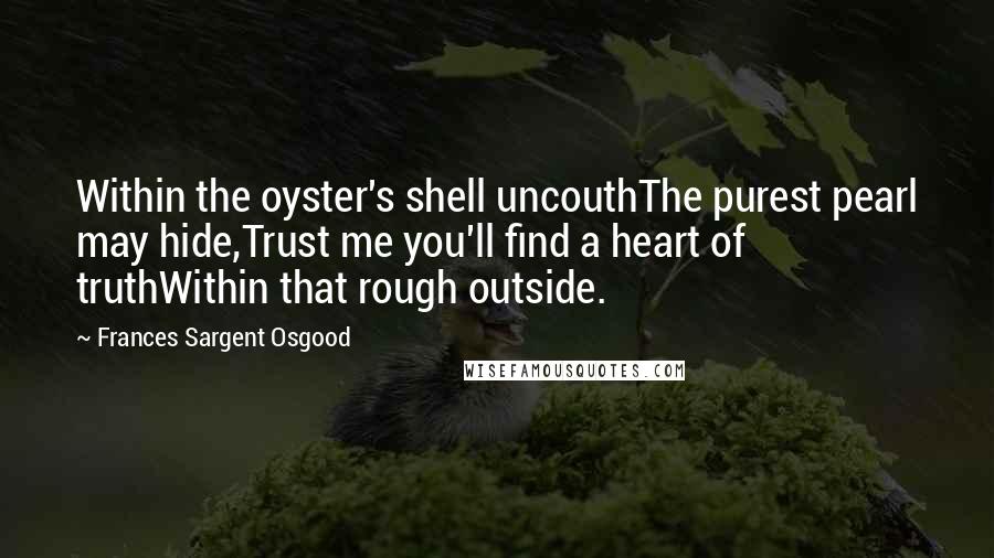 Frances Sargent Osgood Quotes: Within the oyster's shell uncouthThe purest pearl may hide,Trust me you'll find a heart of truthWithin that rough outside.