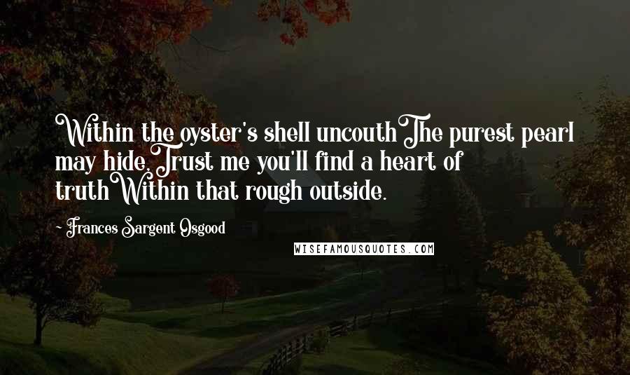 Frances Sargent Osgood Quotes: Within the oyster's shell uncouthThe purest pearl may hide,Trust me you'll find a heart of truthWithin that rough outside.