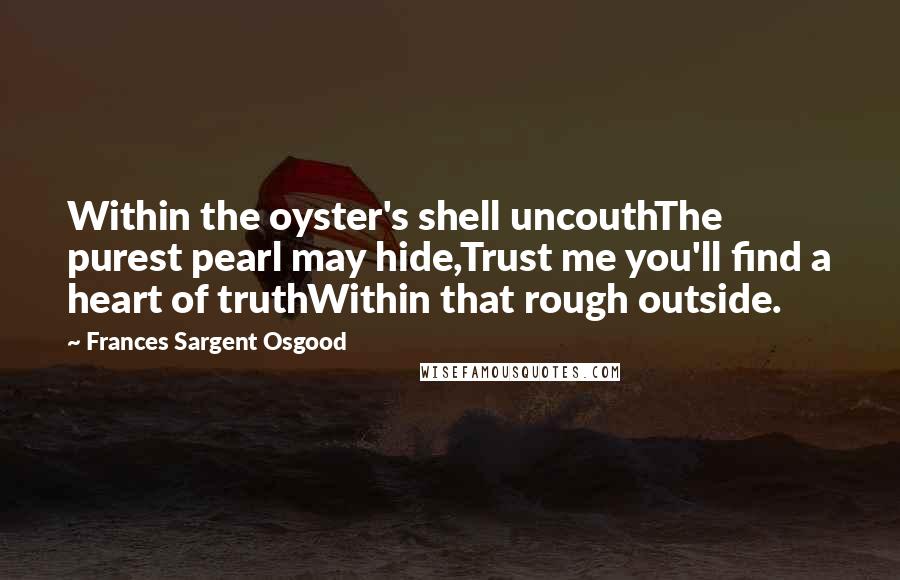 Frances Sargent Osgood Quotes: Within the oyster's shell uncouthThe purest pearl may hide,Trust me you'll find a heart of truthWithin that rough outside.