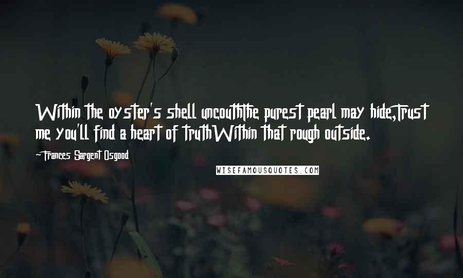 Frances Sargent Osgood Quotes: Within the oyster's shell uncouthThe purest pearl may hide,Trust me you'll find a heart of truthWithin that rough outside.